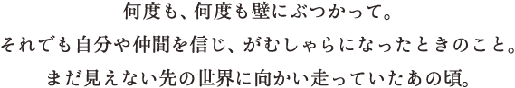 何度も、何度も壁にぶつかって。それでも自分や仲間を信じ、がむしゃらになったときのこと。まだ見えない先の世界に向かい走っていたあの頃。