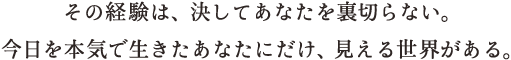 その経験は、決してあなたを裏切らない。今日を本気で生きたあなたにだけ、見える世界がある。