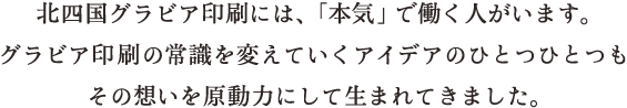 北四国グラビア印刷には、「本気」で働く人がいます。グラビア印刷の常識を変えていくアイデアのひとつひとつもその想いを原動力にして生まれてきました。