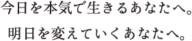 今日を本気で生きるあなたへ。明日を変えていくあなたへ。
