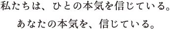 私たちは、ひとの本気を信じている。あなたの本気を、信じている。