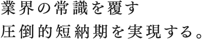 業界の常識を覆す圧倒的短納期を実現する。