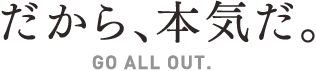 だから、本気だ。GO ALL OUT.
